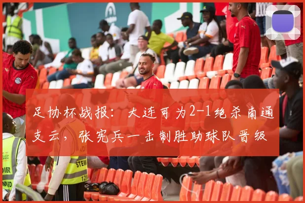 足协杯战报:大连可为2-1绝杀南通支云,张宪兵一击制胜助球队晋级