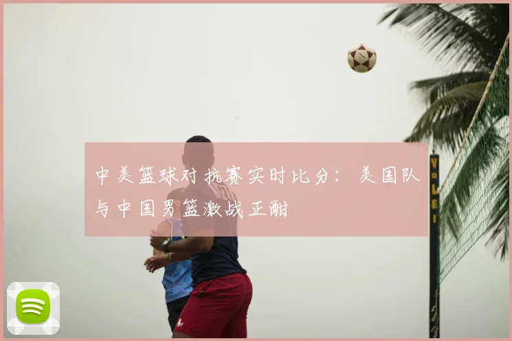 中美篮球对抗赛实时比分:美国队与中国男篮激战正酣
