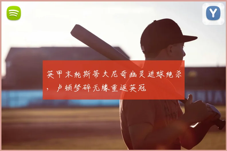 英甲末轮斯蒂夫尼奇幽灵进球绝杀,卢顿梦碎无缘重返英冠