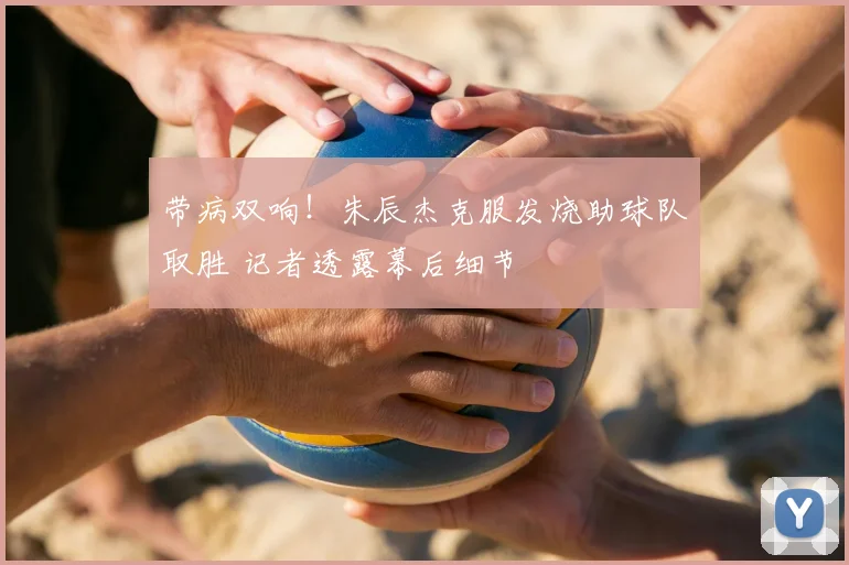 带病双响!朱辰杰克服发烧助球队取胜 记者透露幕后细节