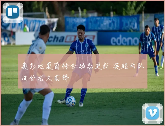 奥彭达夏窗转会动态更新 英超两队询价尤文前锋