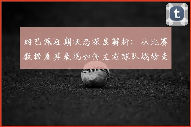姆巴佩近期状态深度解析:从比赛数据看其表现如何左右球队战绩走势