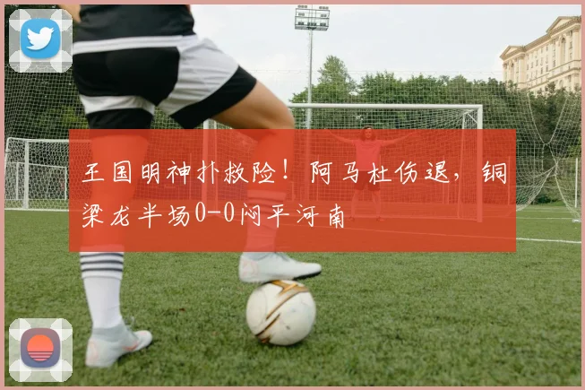 王国明神扑救险!阿马杜伤退,铜梁龙半场0-0闷平河南