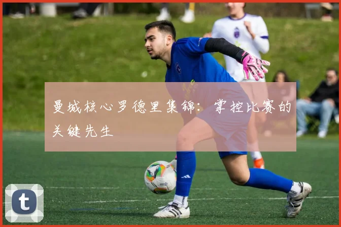 曼城核心罗德里集锦:掌控比赛的关键先生