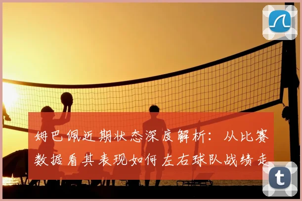 姆巴佩近期状态深度解析:从比赛数据看其表现如何左右球队战绩走势