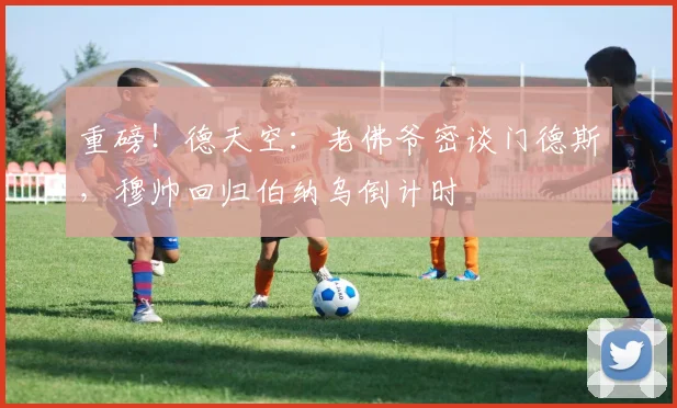 重磅!德天空:老佛爷密谈门德斯,穆帅回归伯纳乌倒计时