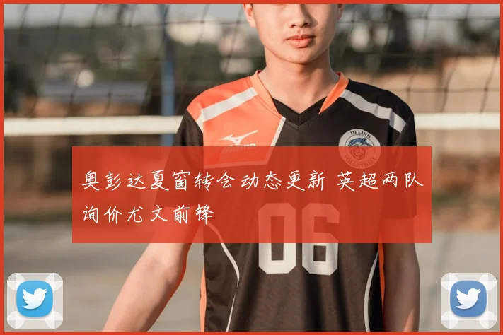 奥彭达夏窗转会动态更新 英超两队询价尤文前锋