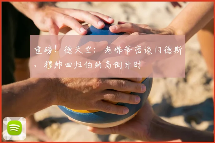 重磅!德天空:老佛爷密谈门德斯,穆帅回归伯纳乌倒计时