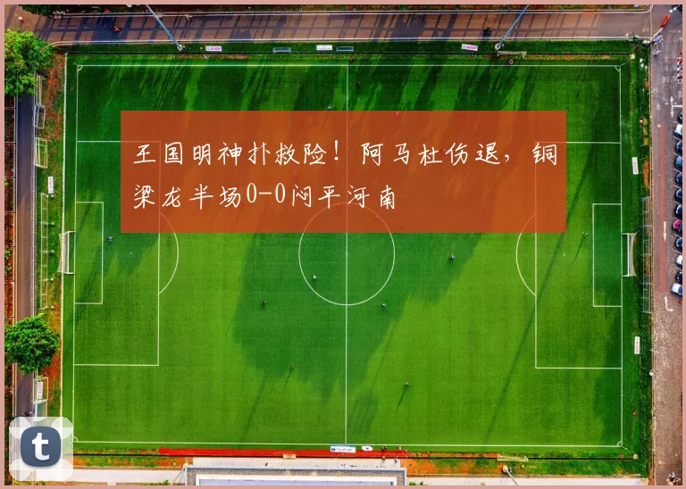 王国明神扑救险！阿马杜伤退，铜梁龙半场0-0闷平河南