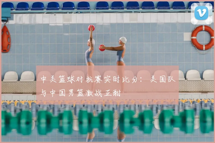 中美篮球对抗赛实时比分:美国队与中国男篮激战正酣